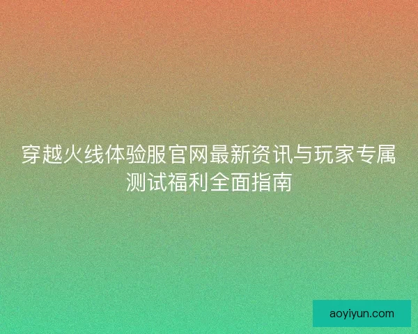 穿越火线体验服官网最新资讯与玩家专属测试福利全面指南