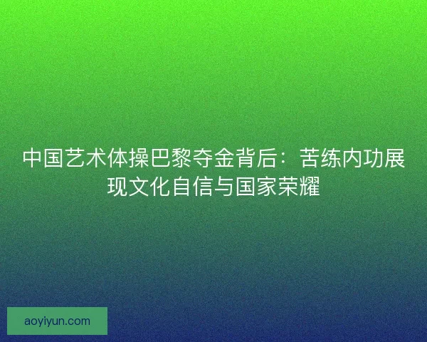 中国艺术体操巴黎夺金背后：苦练内功展现文化自信与国家荣耀